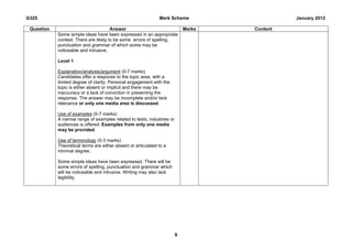 G325                                                           Mark Scheme                     January 2012

 Question                              Answer                                Marks   Content
            Some simple ideas have been expressed in an appropriate
            context. There are likely to be some errors of spelling,
            punctuation and grammar of which some may be
            noticeable and intrusive.

            Level 1

            Explanation/analysis/argument (0-7 marks)
            Candidates offer a response to the topic area, with a
            limited degree of clarity. Personal engagement with the
            topic is either absent or implicit and there may be
            inaccuracy or a lack of conviction in presenting the
            response. The answer may be incomplete and/or lack
            relevance or only one media area is discussed.

            Use of examples (0-7 marks)
            A narrow range of examples related to texts, industries or
            audiences is offered. Examples from only one media
            may be provided.

            Use of terminology (0-3 marks)
            Theoretical terms are either absent or articulated to a
            minimal degree.

            Some simple ideas have been expressed. There will be
            some errors of spelling, punctuation and grammar which
            will be noticeable and intrusive. Writing may also lack
            legibility.




                                                                         9
 
