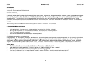 G325                                                              Mark Scheme                                                          January 2012

APPENDIX 1

Section B: Contemporary Media Issues

Content Guidance

Examiners should expect a great deal of variety in texts, case studies, theories and debates selected for inclusion in their answers for each theme.
For example, students writing about Media and Collective Identity might offer responses that range from representations of British people in film
and television to a comparison of how the audience itself is constructed using two examples from two media to a discussion of how social
networking brings together groups of people for the purpose of advertising. The same level of breadth and diversity is expected for all of the six
themes.

The content guidance from the specification is reproduced here as a framework for examiners:

Contemporary Media Regulation

      What is the nature of contemporary media regulation compared with previous practices?
      What are the arguments for and against specific forms of contemporary media regulation?
      How effective are regulatory practices?
      What are the wider social issues relating to media regulation?

Candidates might explore combinations of:
Film censorship, the regulation of advertising, the Press and regulation/control, computer/video game classification, the regulation of online media,
social networking and virtual worlds, contemporary broadcasting and political control, the effects debate and alternative theories of audience,
children and television, violence and the media or a range of other study contexts relating to the regulation of contemporary media. Regulation
might be researched with regard to media content, access, ownership and control and/or in relation to politics, public interest and democracy.

Global Media
   What kinds of media are increasingly global in terms of production and distribution?
   How have global media developed, in historical terms, and how inclusive is this trend in reality?
   What kinds of audience behaviour and consumption are increasingly global?
   What are the arguments for and against global media, in relation to content, access, representation and identity?




                                                                         10
 