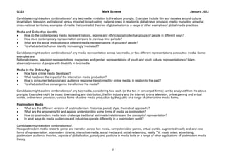 G325                                                             Mark Scheme                                                         January 2012

Candidates might explore combinations of any two media in relation to the above prompts. Examples include film and debates around cultural
imperialism, television and national versus imported broadcasting, national press in relation to global news provision, media marketing aimed at
cross-national territories, examples of media that contradict theories of globalisation or a range of other examples of global media practices.

Media and Collective Identity
   How do the contemporary media represent nations, regions and ethnic/social/collective groups of people in different ways?
   How does contemporary representation compare to previous time periods?
   What are the social implications of different media representations of groups of people?
   To what extent is human identity increasingly ‘mediated’?

Candidates might explore combinations of any media representation across two media, or two different representations across two media. Some
examples are:
National cinema, television representations, magazines and gender, representations of youth and youth culture, representations of Islam,
absence/presence of people with disability in two media.

Media in the Online Age
   How have online media developed?
   What has been the impact of the internet on media production?
   How is consumer behaviour and audience response transformed by online media, in relation to the past?
   To what extent has convergence transformed the media?

Candidates might explore combinations of any two media, considering how each (or the two in converged forms) can be analysed from the above
prompts. Examples might be music downloading and distribution, the film industry and the internet, online television, online gaming and virtual
worlds, online news provision, various forms of online media production by the public or a range of other online media forms.

Postmodern Media
   What are the different versions of postmodernism (historical period, style, theoretical approach)?
   What are the arguments for and against understanding some forms of media as postmodern?
   How do postmodern media texts challenge traditional text-reader relations and the concept of representation?
   In what ways do media audiences and industries operate differently in a postmodern world?

Candidates might explore combinations of:
How postmodern media relate to genre and narrative across two media, computer/video games, virtual worlds, augmented reality and and new
forms of representation, postmodern cinema, interactive media, social media and social networking, reality TV, music video, advertising,
postmodern audience theories, aspects of globalisation, parody and pastiche in media texts or a range of other applications of postmodern media
theory.


                                                                        11
 