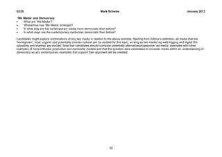 G325                                                             Mark Scheme                                                       January 2012

 ‘We Media’ and Democracy
    What are ‘We Media’?
    Where/how has ‘We Media’ emerged?
    In what way are the contemporary media more democratic than before?
    In what ways are the contemporary media less democratic than before?

Candidates might explore combinations of any two media in relation to the above prompts. Starting from Gillmor’s definition, all media that are
‘homegrown’, local, organic and potentially counter-cultural can be studied for this topic, as long as two media (eg web-logging and digital film
uploading and sharing) are studied. Note that candidates should compare potentially alternative/progressive ‘we media’ examples with other
examples of more orthodox production and ownership models and that the question asks candidates to consider media within an understanding of
democracy so any contemporary examples that support their argument will be credited.




                                                                       12
 