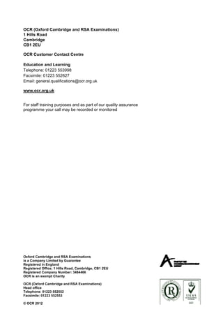 OCR (Oxford Cambridge and RSA Examinations)
1 Hills Road
Cambridge
CB1 2EU

OCR Customer Contact Centre

Education and Learning
Telephone: 01223 553998
Facsimile: 01223 552627
Email: general.qualifications@ocr.org.uk

www.ocr.org.uk


For staff training purposes and as part of our quality assurance
programme your call may be recorded or monitored




Oxford Cambridge and RSA Examinations
is a Company Limited by Guarantee
Registered in England
Registered Office; 1 Hills Road, Cambridge, CB1 2EU
Registered Company Number: 3484466
OCR is an exempt Charity

OCR (Oxford Cambridge and RSA Examinations)
Head office
Telephone: 01223 552552
Facsimile: 01223 552553

© OCR 2012
 