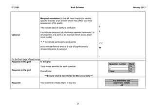 G325/01                                                             Mark Scheme                                              January 2012




                                Marginal annotation (in the left hand margin) to identify
                                specific features of an answer which may affect your final
                                assessment of its quality:

                                ? to indicate lack of clarity or confusion                     ?

                                / to indicate omission (of information deemed necessary, of   /
Optional                        development of a point or an example which would attain
                                more marks)

                                 to indicate particularly good points
                                                                                               
                                xx to indicate factual error or a lack of significance to      xx
                                answer/relevance to question


                                                                                               ‘
On the front page of each script:
Required in the grid             In the grid:
                                                                                                    Question number      Mark
                                Total marks awarded for each question                               1                    20
                                                                                                    2                    13
Required in the grid
                                Overall total                                                       Total                33

                                     ***Ensure total is transferred to MS2 accurately***

                                                                                                       For examiner’s use
Required                        Your examiner initials clearly in top box                              Examiner’s initials
                                                                                                              JG
                                                                                               -




                                                                             2
 