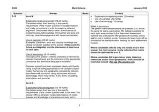 G325                                                            Mark Scheme                                                        January 2012

  Question                             Answer                              Marks                             Content
2-13         Level 4                                                                  Explanation/analysis/argument (20 marks)
                                                                                      Use of examples (20 marks)
             Explanation/analysis/argument (16-20 marks)                              Use of terminology (10 marks)
             Candidates adapt their learning to the specific
             requirements of the chosen question in excellent fashion              Notes to examiners:
             and make connections in order to present a coherent                   The generic mark scheme above for questions 2-13 will be
             argument. The answer offers a clear, fluent balance of                the same for every examination. The indicative content for
             media theories and knowledge of industries and texts and              each topic area provided in the Specimen Assessment
             informed personal engagement with issues and debates.                 material was produced to offer guidance for centres, and is
                                                                                   not for use in marking scripts. Guidance for each topic will be
             Use of examples (16-20 marks)                                         provided at the standardisation meeting for each assessment
             Examples of theories, texts and industry knowledge are                session.
             clearly connected together in the answer. History and the
             future are integrated into the discussion at least once               Where candidates refer to only one media area in their
             in each case.                                                         answer, the mark scheme clearly indicates that marks
                                                                                   should be restricted to level 1.
             Use of terminology (8-10 marks)
             Throughout the answer, material presented is informed by              Where candidates fail to provide or imply historical
             relevant media theory and the command of the appropriate              references and/or future projections, marks should be
             conceptual and theoretical language is excellent.                     restricted to level 3 for use of examples only.

             Complex issues have been expressed clearly and fluently
             using a style of writing appropriate to the complex subject
             matter. Sentences and paragraphs, consistently relevant,
             have been well structured, using appropriate technical
             terminology. There may be few, if any, errors of spelling,
             punctuation and grammar.

             Level 3

             Explanation/analysis/argument (12-15 marks)
             Candidates adapt their learning to the specific
             requirements of the chosen question well, in the main. The
             answer offers a sensible, mostly clear balance of media
             theories and knowledge of industries and texts, with a



                                                                       7
 