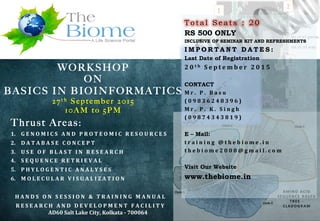 WORKSHOP
ON
BASICS IN BIOINFORMATICS
2 7 t h S e p t e m b e r 2 0 1 5
1 0 A M t o 5 P M
Thrust Areas:
1.  G E N O M I C S 	
   A N D 	
   P R O T E O M I C 	
   R E S O U R C E S 	
  
2.  D A T A B A S E 	
   C O N C E P T 	
  
3.  U S E 	
   O F 	
   B L A S T 	
   I N 	
   R E S E A R C H 	
  
4.  S E Q U E N C E 	
   R E T R I E V A L 	
  
5.  P H Y L O G E N T I C 	
   A N A L Y S E S 	
   	
  
6.  M O L E C U L A R 	
   V I S U A L I Z A T I O N 	
  
H A N D S 	
   O N 	
   S E S S I O N 	
   & 	
   T R A I N I N G 	
   M A N U A L 	
  
R E S E A R C H 	
   A N D 	
   D E V E L O P M E N T 	
   F A C I L I T Y 	
  
	
  AD60	
  Salt	
  Lake	
  City,	
  Kolkata	
  -­‐	
  700064	
  
T o t a l S e a t s : 2 0
RS 500 ONLY
INCLUSIVE OF SEMINAR KIT AND REFRESHMENTS
I M P O R T A N T D A T E S :
Last Date of Registration
2 0 t h 	
   S e p t e m b e r 	
   2 0 1 5 	
  
CONTACT
M r . 	
   P . 	
   B a s u 	
   	
  
( 0 9 8 3 6 2 4 8 3 9 6 ) 	
  
M r . 	
   P . 	
   K . 	
   S i n g h 	
  
( 0 9 8 7 4 3 4 3 8 1 9 ) 	
  
E – Mail:
t r a i n i n g 	
   @ t h e b i o m e . i n 	
  
t h e b i o m e 2 0 0 8 @ g m a i l . c o m 	
  
Visit Our Website
www.thebiome.in
 