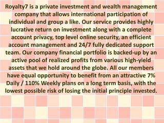 Royalty7 is a private investment and wealth management
     company that allows international participation of
  individual and group a like. Our service provides highly
   lucrative return on investment along with a complete
   account privacy, top level online security, an efficient
  account management and 24/7 fully dedicated support
team. Our company financial portfolio is backed-up by an
   active pool of realized profits from various high-yield
  assets that we hold around the globe. All our members
 have equal opportunity to benefit from an attractive 7%
 Daily / 110% Weekly plans on a long term basis, with the
lowest possible risk of losing the initial principle invested.
 