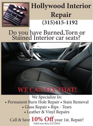 Hollywood Interior
Repair
(315)415-1192
Do you have Burned,Torn or
Stained Interior car seats?
We Specialize In:
• Permanent Burn Hole Repair • Stain Removal
• Glass Repair • Rips - Tears
• Leather & Vinyl Repairs
Call & Save 10% Off your 1st. Repair!
Valid now thru 2/27/2016
WE CAN FIX THAT!WE CAN FIX THAT!
 