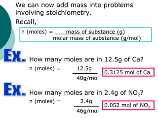 We can now add mass into problems
involving stoichiometry.
Recall,
n (moles) = mass of substance (g)
molar mass of substance (g/mol)
How many moles are in 12.5g of Ca?
n (moles) = 12.5g
40g/mol
0.3125 mol of Ca
How many moles are in 2.4g of NO2?
n (moles) = 2.4g
46g/mol
0.052 mol of NO2
 