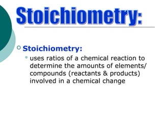  Stoichiometry:
uses ratios of a chemical reaction to
determine the amounts of elements/
compounds (reactants & products)
involved in a chemical change
 