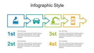 Infographic Style
1st
2st
3st
4st
I hope and I believe that this Template will your
Time, Money and Reputation. Get a modern
PowerPoint Presentation that is beautifully
designed.
Your Text Here
I hope and I believe that this Template will your
Time, Money and Reputation. Get a modern
PowerPoint Presentation that is beautifully
designed.
Your Text Here
I hope and I believe that this Template will your
Time, Money and Reputation. Get a modern
PowerPoint Presentation that is beautifully
designed.
Your Text Here
I hope and I believe that this Template will your
Time, Money and Reputation. Get a modern
PowerPoint Presentation that is beautifully
designed.
Your Text Here
 