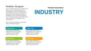 Portfolio Presentation
INDUSTRY
Content Here
Get a modern PowerPoint
Presentation that is beautifully
designed. Easy to change
colors, photos and Text.
Content Here
Get a modern PowerPoint
Presentation that is beautifully
designed. Easy to change
colors, photos and Text.
Content Here
Get a modern PowerPoint
Presentation that is beautifully
designed. Easy to change
colors, photos and Text.
Content Here
Get a modern PowerPoint
Presentation that is beautifully
designed. Easy to change
colors, photos and Text.
Portfolio Designed
You can simply impress your audience and
add a unique zing and appeal to your
Presentations. I hope and I believe that
this Template will your Time, Money and
Reputation. Get a modern PowerPoint
Presentation that is beautifully designed.
You can simply impress your audience and
add a unique zing and appeal to your
Presentations.
Get a modern PowerPoint Presentation
that is beautifully designed.
 