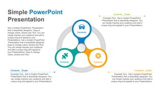 Contents
Contents Contents
Example Text : Get a modern PowerPoint
Presentation that is beautifully designed. You
can simply impress your audience and add a
unique zing and appeal to your Presentations.
Contents _ Graph
Example Text : Get a modern PowerPoint
Presentation that is beautifully designed. You
can simply impress your audience and add a
unique zing and appeal to your Presentations.
Contents _ Graph
Example Text : Get a modern PowerPoint
Presentation that is beautifully designed. You
can simply impress your audience and add a
unique zing and appeal to your Presentations.
Contents _ Graph
Simple PowerPoint
Presentation
Get a modern PowerPoint Presentation
that is beautifully designed. Easy to
change colors, photos and Text. You can
simply impress your audience and add a
unique zing and appeal to your
Presentations. Get a modern PowerPoint
Presentation that is beautifully designed.
Easy to change colors, photos and Text.
You can simply impress your audience
and add a unique zing and appeal to
your Presentations. Easy to change
colors, photos and Text.
 