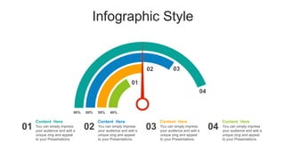 Infographic Style
80% 50%
60% 40%
Content Here
You can simply impress
your audience and add a
unique zing and appeal
to your Presentations.
Content Here
You can simply impress
your audience and add a
unique zing and appeal
to your Presentations.
Content Here
You can simply impress
your audience and add a
unique zing and appeal
to your Presentations.
Content Here
You can simply impress
your audience and add a
unique zing and appeal
to your Presentations.
01 02 03 04
04
03
02
01
 