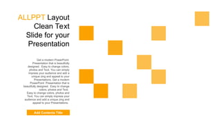ALLPPT Layout
Clean Text
Slide for your
Presentation
Get a modern PowerPoint
Presentation that is beautifully
designed. Easy to change colors,
photos and Text. You can simply
impress your audience and add a
unique zing and appeal to your
Presentations. Get a modern
PowerPoint Presentation that is
beautifully designed. Easy to change
colors, photos and Text.
Easy to change colors, photos and
Text. You can simply impress your
audience and add a unique zing and
appeal to your Presentations.
Add Contents Title
 