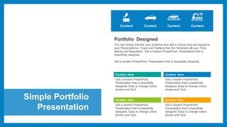 Simple Portfolio
Presentation
Content Content Content
Portfolio Designed
You can simply impress your audience and add a unique zing and appeal to
your Presentations. I hope and I believe that this Template will your Time,
Money and Reputation. Get a modern PowerPoint Presentation that is
beautifully designed.
Get a modern PowerPoint Presentation that is beautifully designed.
Content Here
Get a modern PowerPoint
Presentation that is beautifully
designed. Easy to change colors,
photos and Text.
Content Here
Get a modern PowerPoint
Presentation that is beautifully
designed. Easy to change colors,
photos and Text.
Content Here
Get a modern PowerPoint
Presentation that is beautifully
designed. Easy to change colors,
photos and Text.
Content Here
Get a modern PowerPoint
Presentation that is beautifully
designed. Easy to change colors,
photos and Text.
Content
 