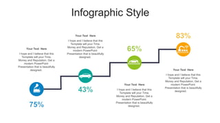 Infographic Style
Your Text Here
I hope and I believe that this
Template will your Time,
Money and Reputation. Get a
modern PowerPoint
Presentation that is beautifully
designed.
Your Text Here
I hope and I believe that this
Template will your Time,
Money and Reputation. Get a
modern PowerPoint
Presentation that is beautifully
designed.
Your Text Here
I hope and I believe that this
Template will your Time,
Money and Reputation. Get a
modern PowerPoint
Presentation that is beautifully
designed.
Your Text Here
I hope and I believe that this
Template will your Time,
Money and Reputation. Get a
modern PowerPoint
Presentation that is beautifully
designed.
 