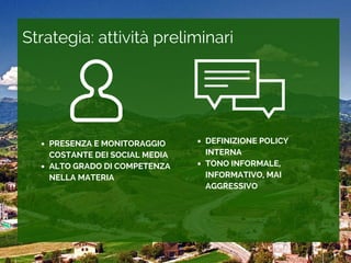 Strategia: attivit preliminari
PRESENZA E MONITORAGGIO
COSTANTE DEI SOCIAL MEDIA
ALTO GRADO DI COMPETENZA
NELLA MATERIA
DEFINIZIONE POLICY
INTERNA
TONO INFORMALE,
INFORMATIVO, MAI
AGGRESSIVO
 