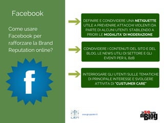 Facebook
Come usare
Facebook per
rafforzare la Brand
Reputation online?
DEFINIRE E CONDIVIDERE UNA NETIQUETTE
UTILE A PREVENIRE ATTACCHI VIOLENTI DA
PARTE DI ALCUNI UTENTI. STABILENDO A
PRIORI LE MODALITA' DI MODERAZIONE
CONDIVIDERE I CONTENUTI DEL SITO E DEL
BLOG, LE NEWS UTILI DI SETTORE E GLI
EVENTI PER IL B2B
INTERROGARE GLI UTENTI SULLE TEMATICHE
DI PRINCIPALE INTERESSE E SVOLGERE
ATTIVITA DI "CUSTUMER CARE"
 