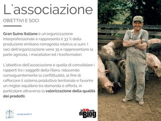 L'associazione
OBIETTIVI E SOCI
Gran Suino Italiano  un'organizzazione
interprofessionale e rappresenta il 33 % della
produzione emiliano romagnola relativa ai suini. I
soci dellorganizzazione sono 35 e rappresentano la
parte agricola, i macellatori ed i trasformatori.
Lobiettivo dellassociazione  quello di consolidare i
rapporti tra i soggetti della filiera, riducendo
conseguentemente la conflittualit, al fine di
rafforzare il sistema produttivo territoriale e favorire
un miglior equilibrio tra domanda e offerta, in
particolare attraverso la valorizzazione della qualit
dei prodotti.
 