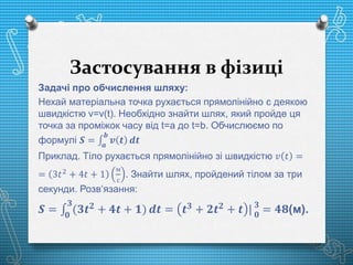 Застосування в фізиці
Задачі про обчислення шляху:
Нехай матеріальна точка рухається прямолінійно с деякою
швидкістю v=v(t). Необхідно знайти шлях, який пройде ця
точка за проміжок часу від t=a до t=b. Обчислюємо по
формулі 𝑺 = 𝒂
𝒃
𝒗 𝒕 𝒅𝒕
Приклад. Тіло рухається прямолінійно зі швидкістю 𝑣 𝑡 =
= 3𝑡2 + 4𝑡 + 1
м
с
. Знайти шлях, пройдений тілом за три
секунди. Розв‘язання:
𝑺 = 𝟎
𝟑
(𝟑𝒕 𝟐
+ 𝟒𝒕 + 𝟏) 𝒅𝒕 = 𝒕 𝟑
+ 𝟐𝒕 𝟐
+ 𝒕 | 𝟑
𝟎
= 𝟒𝟖(м).
 