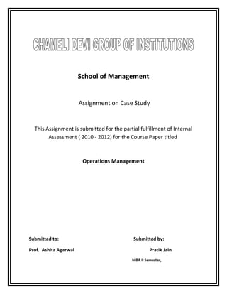 School of Management
Assignment on Case Study
This Assignment is submitted for the partial fulfillment of Internal
Assessment ( 2010 - 2012) for the Course Paper titled
Operations Management
Submitted to: Submitted by:
Prof. Ashita Agarwal Pratik Jain
MBA II Semester,
 