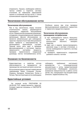 12
опорожнить. Однако, необходимо избегать
частых сливов и подпиток системы
отопления во избежание образования
накипи и отложений внутри котла, а также
возникновения коррозии оборудования.
Техническое обслуживание
Раз в год, желательно, перед началом
отопительного сезона, рекомендуется
производить сервисное обслуживание
котла.Сервисноеобслуживаниепроизводят
сотрудники специализированной сервисной
организации. Данное обслуживание не
является обязательным для соблюдения
гарантии. Однако отсутствие обслуживания
может привести к неисправностям, не
являющимися гарантийным случаем.
Прежде всего, речь идет о проверке
функционирования и состояния горелки,
правильности настройки мощности,
проверке герметичности соединений
дымохода, чистке теплообменника котла.
Особенно важна при этом проверка
функционирования аварийного термостата
и термостата продуктов сгорания
Техническое обслуживание,
проводимое потребителем
а) при необходимости помыть облицовку
котла теплой водой с небольшим
количеством обычного моющего
средства;
б) один раз в неделю проконтролировать
давление воды в системе отопления, в
случае необходимости подпитать систему
отопления;
в) проверять герметичность соединения
дымового канала с котлом.
Указания по безопасности
Характеристики и свойства котлов
обеспечиваются и проверяются на
производстве системой контроля качества.
Котлы(иаксессуары)отвечаютнормативным
требованиям Чехии, Словакии, России,
Украины, Беларуси, Казахстана, Литвы и
Латвии. При эксплуатации котла необходимо
соблюдать требования настоящего
руководства и сопроводительной
документации к котлу, предоставляемой
изготовителем. Необходимо исключить
возможное вмешательство в работу котла
детей, лиц, находящихся под воздействием
алкоголя, недееспособных лиц.
Техническое обслуживание котла
Гарантийные условия
На газовый котёл PROTHERM 50
(40,30,20) TLO предоставляется гарантия.
Условия гарантии изложены в ПАСПОРТЕ
ИЗДЕЛИЯ.
 