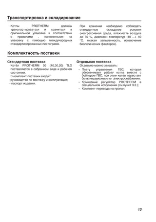 13
Транспортировка и складирование
Комплектность поставки
Котлы PROTHERM должны
транспортироваться и храниться в
оригинальной упаковке в соответствии
с правилами , нанесенными на
упаковку с помощью международных
стандартизированных пиктограмм.
При хранении необходимо соблюдать
стандартные складские условия
(неагрессивная среда, влажность воздуха
до 75 %, диапазон температур -40 ...+ 40
°С, низкая запыленность, исключение
биологических факторов).
Стандартная поставка
Котёл PROTHERM 50 (40,30,20) TLO
поставляется в собранном виде и рабочем
состоянии.
В комплект поставки входит:
-руководство по монтажу и эксплуатации;
- паспорт изделия.
Отдельная поставка
Отдельно можно заказать:
- Плату управления ГВС, которая
обеспечивает работу котла вместе с
бойлером ГВС, при этом котел перестает
быть независимым от электроснабжения;
- Комнатный регулятор PROTHERM в
специальном исполнении (см.пункт 3.2.);
- Комплект перевода на пропан.
 