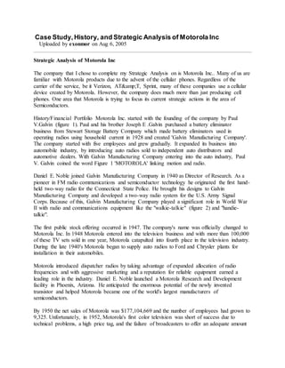 Case Study,History, and Strategic Analysis of Motorola Inc
Uploaded by exonmor on Aug 6, 2005
Strategic Analysis of Motorola Inc
The company that I chose to complete my Strategic Analysis on is Motorola Inc.. Many of us are
familiar with Motorola products due to the advent of the cellular phones. Regardless of the
carrier of the service, be it Verizon, AT&amp;T, Sprint, many of these companies use a cellular
device created by Motorola. However, the company does much more than just producing cell
phones. One area that Motorola is trying to focus its current strategic actions in the area of
Semiconductors.
History/Financial Portfolio Motorola Inc. started with the founding of the company by Paul
V.Galvin (figure 1). Paul and his brother Joseph E .Galvin purchased a battery eliminator
business from Stewart Storage Battery Company which made battery eliminators used in
operating radios using household current in 1928 and created 'Galvin Manufacturing Company'.
The company started with five employees and grew gradually. It expanded its business into
automobile industry, by introducing auto radios sold to independent auto distributors and
automotive dealers. With Galvin Manufacturing Company entering into the auto industry, Paul
V. Galvin coined the word Figure 1 'MOTOROLA' linking motion and radio.
Daniel E. Noble joined Galvin Manufacturing Company in 1940 as Director of Research. As a
pioneer in FM radio communications and semiconductor technology he originated the first hand-
held two-way radio for the Connecticut State Police. He brought his designs to Galvin
Manufacturing Company and developed a two-way radio system for the U.S. Army Signal
Corps. Because of this, Galvin Manufacturing Company played a significant role in World War
II with radio and communications equipment like the "walkie-talkie" (figure 2) and "handie-
talkie".
The first public stock offering occurred in 1947. The company's name was officially changed to
Motorola Inc. In 1948 Motorola entered into the television business and with more than 100,000
of these TV sets sold in one year, Motorola catapulted into fourth place in the television industry.
During the late 1940's Motorola began to supply auto radios to Ford and Chrysler plants for
installation in their automobiles.
Motorola introduced dispatcher radios by taking advantage of expanded allocation of radio
frequencies and with aggressive marketing and a reputation for reliable equipment earned a
leading role in the industry. Daniel E. Noble launched a Motorola Research and Development
facility in Phoenix, Arizona. He anticipated the enormous potential of the newly invented
transistor and helped Motorola became one of the world's largest manufacturers of
semiconductors.
By 1950 the net sales of Motorola was $177,104,669 and the number of employees had grown to
9,325. Unfortunately, in 1952, Motorola's first color television was short of success due to
technical problems, a high price tag, and the failure of broadcasters to offer an adequate amount
 