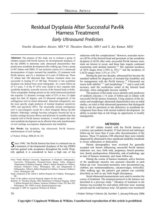 ORIGINAL ARTICLE
Residual Dysplasia After Successful Pavlik
Harness Treatment
Early Ultrasound Predictors
Venelin Alexandrov Alexiev, MD,* H. Theodore Harcke, MD,† and S. Jay Kumar, MD‡
Abstract: The purpose of this study was to evaluate a group of
children treated with Pavlik harness for developmental dysplasia of
the hip (DDH) to determine early ultrasound characteristics that
predict poor acetabular development after walking age. From a group
of 487 infants with DDH, 55 met inclusion criteria of (1) ultrasound
documentation of major neonatal hip instability, (2) treatment with
Pavlik harness, and (3) a minimum of 4 years of follow-up. These
55 infants had 100 abnormal hips. Harness treatment alone was
successful in treating 87 of 100 hips. Persistent or late acetabular
dysplasia was deﬁned from serial radiographs. At a mean follow-up
of 5.3 years, 5 of the 87 (6%) were found to have sequelae (late
acetabular dysplasia, avascular necrosis of the femoral head, or both).
Three sonographic ﬁndings present on the initial ultrasound predicted
late sequelae: (1) dynamic coverage index of 22% or less, (2) alpha
angle less than 43 degrees, and (3) abnormal echogenicity of the
cartilaginous roof on initial ultrasound. Abnormal echogenicity was
the most speciﬁc single predictor of residual dysplasia (sensitivity
100% and speciﬁcity 88%). The structurally normal cartilaginous
roof is non-echogenic except for a short triangular ﬁbrous tip (the
labrum). Pathologic cartilage becomes echogenic beyond the tip as
hyaline cartilage becomes ﬁbrous and deformed. In unstable hips that
respond well to Pavlik harness treatment, it would appear that mid-
term acetabular development can be affected when early transformation
of roof cartilage accompanies displacement and instability.
Key Words: hip dysplasia, hip ultrasound, Pavlik harness,
transformation of roof cartilage
(J Pediatr Orthop 2006;26:16–23)
Since 1946,1
the Pavlik harness has been in continual use as
a treatment of developmental dysplasia of the hip (DDH)
and has gained wide acceptance throughout the world. Prop-
erly applied, it is considered to have a high rate of hip
reduction with few complications.2
However, avascular necro-
sis (AVN) of the femoral head and persistent or late acetabular
dysplasia (LACD) after early successful Pavlik harness treat-
ment are known to occur, and these hips require continued
monitoring until skeletal maturity.3,4
The reported incidence
of AVN ranges from 2.38% to 16%,2,5
and the incidence of
LACD ranges from 3.5% to 17%.3,6
During the past two decades, ultrasound has become the
standard method for diagnosis of neonatal hip instability and
for management with the Pavlik harness.7,8
Ultrasound can
assess both stability9–12
and morphology13–15
and is used with
accuracy until the ossiﬁcation center of the femoral head
develops, when radiographs become reliable.16
The purpose of this study was to identify early predictors
of midterm outcome (.4 years of follow-up) in infants with
successful Pavlik harness treatment. Using analysis of the dy-
namic and morphologic ultrasound characteristics seen on initial
studies, we tried to ﬁnd ultrasound parameters that distinguish
hips at risk for persistent or late deﬁciency in acetabular de-
velopment from those with normal midterm development. An
ability to predict hips at risk brings an opportunity to modify
management.
METHODS
Of 487 infants treated with the Pavlik harness at
a tertiary care pediatric hospital, 55 had clinical and radiologic
follow-up for more than 4 years after discontinuation of the
harness. These 55 patients (100 abnormal hips) were initially
diagnosed by ultrasound to have signiﬁcant instability (moderate
to severe subluxation or dislocation).
Patient demographics were reviewed for generally
accepted risk factors inﬂuencing successful Pavlik harness
reduction: sex, race, birth rank, pregnancy, breech presenta-
tion, family predisposition, bilaterality, side of pathology, age
at start of harness treatment, and mean follow-up.
During the course of harness treatment, active function
of the quadriceps muscles was assessed clinically at each
follow-up visit. Associated anomalies were documented (eg,
clubfeet, pes metatarsoadductus, calcaneovalgus, torticollis).
After walking age, the patient’s gait pattern was carefully
described, as well as any limb length discrepancy.
Serial ultrasound measurements were used to monitor the
course of treatment. The treatment protocol in the harness was
described in a previous study.17
Duration of treatment in the
harness was recorded for each phase (full-time wear, weaning
period) and for total harness wear. All patients were monitored
From *Soﬁa Medical University, Department of Paediatric Orthopaedics,
University Orthopaedic Hospital-Gorna Banja, Soﬁa, Bulgaria;
†Department of Medical Imaging, Alfred I. duPont Hospital for Children,
Nemours Children’s Clinic, Wilmington, DE; and ‡Department of
Orthopaedics, Alfred I. duPont Hospital for Children, Nemours Children’s
Clinic, Wilmington, DE.
Study conducted at the Alfred I. duPont Hospital for Children, Wilmington,
DE.
None of the authors received ﬁnancial support for this study.
Reprints: H. Theodore Harcke, MD, Department of Medical Imaging, Alfred
I. duPont Hospital for Children, Nemours Children’s Clinic, P.O. Box 269,
Wilmington, DE 19899 (e-mail: tharcke@nemours.org).
Copyright Ó 2005 by Lippincott Williams & Wilkins
16 J Pediatr Orthop  Volume 26, Number 1, January/February 2006
Copyright © Lippincott Williams  Wilkins. Unauthorized reproduction of this article is prohibited.
 