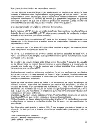 A programação chão de fábrica e o controle da produção.
Uma vez definidas as ordens de produção, essas devem ser seqüenciadas na fábrica. Esse
processo é conhecido como sequenciamento ou programação de chão de fábrica. Uma vez
seqüenciadas as ordens de produção, deve-se acompanhar o desenvolvimento do programa e
estabelecer instrumentos e variáveis de medida que possibilitem responder as questões
relevantes tais como: em que fase a ordem de produção se encontra? Quando produto será
terminado? Quanto tempo de máquina é necessário? Entre outras questões.
O tipo de programação em função dos ambientes de manufatura.
Qual a visão que o PPCP deve ter em função da definição do ambiente de manufatura? Caso a
definição da empresa seja MTS, o PPCP inicia-se com a previsão de vendas dos produtos
acabados e programam-se os produtos acabados.
Caso a empresa defina uma estratégia ATO, deve ser feita a previsão dos componentes e dos
subconjuntos (e não dos produtos acabados) e deve ser programada a fabricação e a compra
daqueles componentes.
Caso a definição seja MTO, a empresa deverá fazer previsões a respeito das matérias primas
e dos componentes mais críticos e estocá-los.
No caso ETO, a programação da produção utilizará as técnicas específica de redes (CPM e
PERT) e deverá dar muita atenção à sua capacidade instalada para a manutenção dos prazos
contratados com os clientes.
Os produtores de veículos tempos atrás, Intitulavam-se fabricantes. A estrutura de produção
era de fabricar todos (ou muitos) dos componentes a serem utilizados, e a programação da
produção era função dos níveis de estoques dos produtos acabados. Essa estrutura era
claramente de uma manufatura MTS.
Atualmente esses produtores intitulam-se montadores de veículos e esforçam-se para fabricar
alguns componentes críticos ou estratégicos, deixando a fabricação dos demais componentes
e conjuntos para seus fornecedores e sistemistas (que fornecem conjuntos montados, por
exemplo, o painel inteiro do veículo).
Apesar de ainda, na maioria das vezes, O PPCP ser desenvolvido em função dos estoques de
produtos acabados, existe uma forte tendência para fabricar sob encomenda, por meio da
utilização da internet, o que caracteriza uma manufatura ATO. Ainda assim, acreditamos que
dificilmente, uma montadora de veículos em massa consiga migrar para uma manufatura MTO
ou ETO, que seria uma manufatura sob encomenda pura, mas outras empresas industriais têm
se direcionado para estes ambientes.
Empresas que fabricam veículos especiais (Ferrari, Porsche) utilizam claramente um sistema
de produção MTO, no qual mantêm estoques de componentes estratégicos.
A DELL Computer e a Itautec utilizam um sistema de manufatura ATO, mantendo componentes
e subconjuntos em estoque e montando o produto final de acordo com as especificações de
seus clientes.
Já a Nike utiliza, praticamente, o sistema ETO. É uma empresa que detém a tecnologia de
fabricação de seus produtos e licencia fabricantes no mundo inteiro para que produzam os
calçados.
Fonte: Administração da Produção
Petrônio D. Martins e Fernando Piero Laugeni
Editora Saraiva – 2ª Edição.
10
 