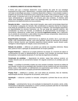 4 - DESENVOLVIMENTO DE NOVOS PRODUTOS
A forma com que a empresa desenvolve novos produtos faz parte de sua estratégia
empresarial de longo prazo. Basicamente, a empresa pode desenvolver seus novos produtos
com base na tecnologia que possui. A empresa desenvolve e fabrica o novo produto e passa o
problema de procura de compradores para o pessoal de vendas. Outra postura é fabricar o que
pode vender. A empresa ouve a voz do mercado e fabrica aquilo que o mercado quer, muitas
vezes antecipando-se a necessidades de consumo para seus produtos. A empresa pode
utilizar duas estratégias, utilizando assim uma estratégia mista, que maximiza seus recursos
produtivos e de desenvolvimento de novos produtos.
Geração da ideia → nessa fase a ideia inicial é lançada, seja a partir da tecnologia disponível,
ou de estudos e pesquisas de mercado. São considerados os aspectos internos da empresa,
suas áreas de competência, seus recursos humanos e materiais, suas tecnologias específicas,
as disponibilidades de recursos financeiros, etc. No que tange aos aspectos externos, são
considerados os nichos de mercado, as tendências de desenvolvimento da tecnologia e a
concorrência, utilizando-se, muitas vezes, da chamada engenharia reversa, isto é, desmonta-
se um produto do concorrente e, pela análise minuciosa de seus componentes, desenvolve-se
um ‘novo’ produto, incorporando-se novos materiais.
Especificações funcionais → determinam-se os objetivos do produto, isto é, qual será sua
função, suas características básicas, como será fabricado, fontes de suprimento de matérias-
primas e demais insumos, que mercados específicos deverá atender, quanto deverá custar,
vantagens e desvantagens em relação a seus concorrentes, etc.
Seleção do produto → define-se um produto que atenda aos requisitos anteriores. Nessa
fase, pode-se iniciar a aplicação do desdobramento da função qualidade.
Projeto Preliminar → elabora-se um projeto preliminar do produto. É o momento de utilizar os
conhecimentos de todos os departamentos da empresa, como também de eventuais futuros
fornecedores, numa espécie de parceria. É uma fase da engenharia simultânea.
Construção do protótipo → dependendo do produto, nessa fase pode-se construir um
modelo reduzido para ser previamente testado. Em seguida constrói-se um protótipo para ser
testado.
Testes → o protótipo é submetido a testes nas mais variadas condições, fazendo-se análise de
sua robustez, do grau de sua aceitação pelo mercado e de seu impacto junto aos concorrentes.
Muitas vezes, é feito também um delineamento de experimentos para verificar a resposta do
produto quando submetido a situações previamente estabelecidas.
Projeto Final → detalha-se o produto, com suas folhas de processos, lista de materiais,
especificações técnicas, fluxogramas de processos, entre outros.
Introdução → coloca-se o produto no mercado, começando a primeira fase de seu ciclo de
vida.
Avaliação → periodicamente, faz-se uma avaliação do desempenho do produto, sendo, então,
introduzidas as alterações necessárias ou, tendo o produto já passado pela fase de maturidade
e estando em declínio, é retirado do mercado.
11
 