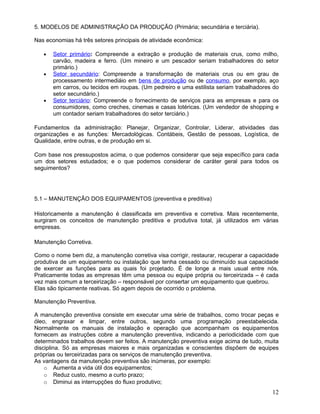 5. MODELOS DE ADMINISTRAÇÃO DA PRODUÇÃO (Primária; secundária e terciária).
Nas economias há três setores principais de atividade econômica:
• Setor primário: Compreende a extração e produção de materiais crus, como milho,
carvão, madeira e ferro. (Um mineiro e um pescador seriam trabalhadores do setor
primário.)
• Setor secundário: Compreende a transformação de materiais crus ou em grau de
processamento intermediáio em bens de produção ou de consumo, por exemplo, aço
em carros, ou tecidos em roupas. (Um pedreiro e uma estilista seriam trabalhadores do
setor secundário.)
• Setor terciário: Compreende o fornecimento de serviços para as empresas e para os
consumidores, como creches, cinemas e casas lotéricas. (Um vendedor de shopping e
um contador seriam trabalhadores do setor terciário.)
Fundamentos da administração: Planejar, Organizar, Controlar, Liderar, atividades das
organizações e as funções: Mercadológicas. Contábeis, Gestão de pessoas, Logística, de
Qualidade, entre outras, e de produção em si.
Com base nos pressupostos acima, o que podemos considerar que seja específico para cada
um dos setores estudados; e o que podemos considerar de caráter geral para todos os
seguimentos?
5.1 – MANUTENÇÃO DOS EQUIPAMENTOS (preventiva e preditiva)
Historicamente a manutenção é classificada em preventiva e corretiva. Mais recentemente,
surgiram os conceitos de manutenção preditiva e produtiva total, já utilizados em várias
empresas.
Manutenção Corretiva.
Como o nome bem diz, a manutenção corretiva visa corrigir, restaurar, recuperar a capacidade
produtiva de um equipamento ou instalação que tenha cessado ou diminuído sua capacidade
de exercer as funções para as quais foi projetado. É de longe a mais usual entre nós.
Praticamente todas as empresas têm uma pessoa ou equipe própria ou terceirizada – é cada
vez mais comum a terceirização – responsável por consertar um equipamento que quebrou.
Elas são tipicamente reativas. Só agem depois de ocorrido o problema.
Manutenção Preventiva.
A manutenção preventiva consiste em executar uma série de trabalhos, como trocar peças e
óleo, engraxar e limpar, entre outros, segundo uma programação preestabelecida.
Normalmente os manuais de instalação e operação que acompanham os equipamentos
fornecem as instruções cobre a manutenção preventiva, indicando a periodicidade com que
determinados trabalhos devem ser feitos. A manutenção preventiva exige acima de tudo, muita
disciplina. Só as empresas maiores e mais organizadas e conscientes dispõem de equipes
próprias ou terceirizadas para os serviços de manutenção preventiva.
As vantagens da manutenção preventiva são inúmeras, por exemplo:
o Aumenta a vida útil dos equipamentos;
o Reduz custo, mesmo a curto prazo;
o Diminui as interrupções do fluxo produtivo;
12
 