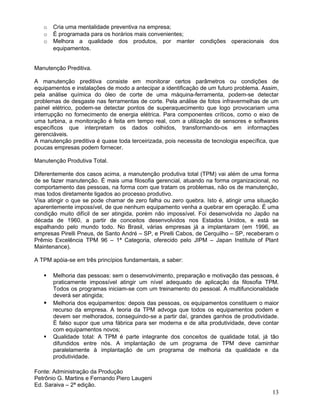 o Cria uma mentalidade preventiva na empresa;
o É programada para os horários mais convenientes;
o Melhora a qualidade dos produtos, por manter condições operacionais dos
equipamentos.
Manutenção Preditiva.
A manutenção preditiva consiste em monitorar certos parâmetros ou condições de
equipamentos e instalações de modo a antecipar a identificação de um futuro problema. Assim,
pela análise química do óleo de corte de uma máquina-ferramenta, podem-se detectar
problemas de desgaste nas ferramentas de corte. Pela análise de fotos infravermelhas de um
painel elétrico, podem-se detectar pontos de superaquecimento que logo provocariam uma
interrupção no fornecimento de energia elétrica. Para componentes críticos, como o eixo de
uma turbina, a monitoração é feita em tempo real, com a utilização de sensores e softwares
específicos que interpretam os dados colhidos, transformando-os em informações
gerenciáveis.
A manutenção preditiva é quase toda terceirizada, pois necessita de tecnologia específica, que
poucas empresas podem fornecer.
Manutenção Produtiva Total.
Diferentemente dos casos acima, a manutenção produtiva total (TPM) vai além de uma forma
de se fazer manutenção. É mais uma filosofia gerencial, atuando na forma organizacional, no
comportamento das pessoas, na forma com que tratam os problemas, não os de manutenção,
mas todos diretamente ligados ao processo produtivo.
Visa atingir o que se pode chamar de zero falha ou zero quebra. Isto é, atingir uma situação
aparentemente impossível, de que nenhum equipamento venha a quebrar em operação. É uma
condição muito difícil de ser atingida, porém não impossível. Foi desenvolvida no Japão na
década de 1960, a partir de conceitos desenvolvidos nos Estados Unidos, e está se
espalhando pelo mundo todo. No Brasil, várias empresas já a implantaram (em 1996, as
empresas Pirelli Pneus, de Santo André – SP, e Pirelli Cabos, de Cerquilho – SP, receberam o
Prêmio Excelência TPM 96 – 1ª Categoria, oferecido pelo JIPM – Japan Institute of Plant
Maintenance).
A TPM apóia-se em três princípios fundamentais, a saber:
 Melhoria das pessoas: sem o desenvolvimento, preparação e motivação das pessoas, é
praticamente impossível atingir um nível adequado de aplicação da filosofia TPM.
Todos os programas iniciam-se com um treinamento do pessoal. A multifuncionalidade
deverá ser atingida;
 Melhoria dos equipamentos: depois das pessoas, os equipamentos constituem o maior
recurso da empresa. A teoria da TPM advoga que todos os equipamentos podem e
devem ser melhorados, conseguindo-se a partir daí, grandes ganhos de produtividade.
É falso supor que uma fábrica para ser moderna e de alta produtividade, deve contar
com equipamentos novos;
 Qualidade total: A TPM é parte integrante dos conceitos de qualidade total, já tão
difundidos entre nós. A implantação de um programa de TPM deve caminhar
paralelamente à implantação de um programa de melhoria da qualidade e da
produtividade.
Fonte: Administração da Produção
Petrônio G. Martins e Fernando Piero Laugeni
Ed. Saraiva – 2ª edição.
13
 