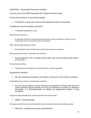 CASO REAL – Manutenção Preventiva e Preditiva.
Empresa pesquisada: Baldin Bioenergia S/A. (Cidade de Pirassununga)
Número de funcionários na área de Manutenção:
 Na safra 60, na entre safra, todos os 200 colaboradores fazem manutenção.
Toneladas de cana processadas anualmente:
 1.500.000 toneladas de cana.
Manutenção Preventiva:
 É realizada somente nas paradas programadas (anual, semestral, quando ocorre
excesso de chuva e tem que parar o processo).
TPM - Manutenção Produtiva Total:
 Os operadores são treinados para executarem pequenos reparos.
Manutenção preventiva é realizada por terceiros:
 Aproximadamente 10% no período de entre safra, caso nosso cronograma não atenda
p/ inicio safra.
Manutenção preditiva:
 Totalmente terceirizada em função dos altos custos envolvidos.
Equipamentos utilizados:
 São das empresas terceirizadas, que realizam o serviço de 3 em 3 meses na indústria.
Viabilidade de se manter a manutenção preditiva:
 Sim, por que ela detecta um futuro problema no equipamento, portanto pode evitar uma
quebra tomando algumas atitudes em cima dos resultados de análise de vibração e
termografia, e o acompanhamento do histórico do equipamento também é muito
importante.
Programa especializado para o gerenciamento da manutenção:
 SIMAN – Empresa Biosalq.
Principais parâmetros de alimentação do Sistema de Gerenciamento da Manutenção:
 Mão Obra – cadastramento equipes, apontamentos.
14
 
