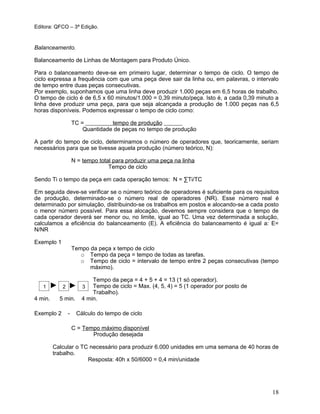 Editora: QFCO – 3ª Edição.
Balanceamento.
Balanceamento de Linhas de Montagem para Produto Único.
Para o balanceamento deve-se em primeiro lugar, determinar o tempo de ciclo. O tempo de
ciclo expressa a frequência com que uma peça deve sair da linha ou, em palavras, o intervalo
de tempo entre duas peças consecutivas.
Por exemplo, suponhamos que uma linha deve produzir 1.000 peças em 6,5 horas de trabalho.
O tempo de ciclo é de 6,5 x 60 minutos/1.000 = 0,39 minuto/peça. Isto é, a cada 0,39 minuto a
linha deve produzir uma peça, para que seja alcançada a produção de 1.000 peças nas 6,5
horas disponíveis. Podemos expressar o tempo de ciclo como:
TC = tempo de produção
Quantidade de peças no tempo de produção
A partir do tempo de ciclo, determinamos o número de operadores que, teoricamente, seriam
necessários para que se tivesse aquela produção (número teórico, N):
N = tempo total para produzir uma peça na linha
Tempo de ciclo
Sendo Ti o tempo da peça em cada operação temos: N = ∑Ti/TC
Em seguida deve-se verificar se o número teórico de operadores é suficiente para os requisitos
de produção, determinado-se o número real de operadores (NR). Esse número real é
determinado por simulação, distribuindo-se os trabalhos em postos e alocando-se a cada posto
o menor número possível. Para essa alocação, devemos sempre considera que o tempo de
cada operador deverá ser menor ou, no limite, igual ao TC. Uma vez determinada a solução,
calculamos a eficiência do balanceamento (E). A eficiência do balanceamento é igual a: E=
N/NR
Exemplo 1
Tempo da peça x tempo de ciclo
o Tempo da peça = tempo de todas as tarefas.
o Tempo de ciclo = intervalo de tempo entre 2 peças consecutivas (tempo
máximo).
Tempo da peça = 4 + 5 + 4 = 13 (1 só operador).
Tempo de ciclo = Max. (4, 5, 4) = 5 (1 operador por posto de
Trabalho).
4 min. 5 min. 4 min.
Exemplo 2 - Cálculo do tempo de ciclo
C = Tempo máximo disponível
Produção desejada
Calcular o TC necessário para produzir 6.000 unidades em uma semana de 40 horas de
trabalho.
Resposta: 40h x 50/6000 = 0,4 min/unidade
18
1 2 3
 