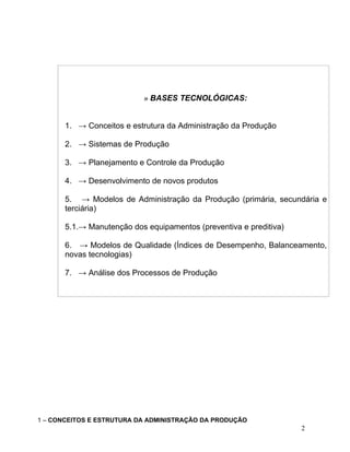 » BASES TECNOLÓGICAS:
1. → Conceitos e estrutura da Administração da Produção
2. → Sistemas de Produção
3. → Planejamento e Controle da Produção
4. → Desenvolvimento de novos produtos
5. → Modelos de Administração da Produção (primária, secundária e
terciária)
5.1.→ Manutenção dos equipamentos (preventiva e preditiva)
6. → Modelos de Qualidade (Índices de Desempenho, Balanceamento,
novas tecnologias)
7. → Análise dos Processos de Produção
1 – CONCEITOS E ESTRUTURA DA ADMINISTRAÇÃO DA PRODUÇÃO
2
 