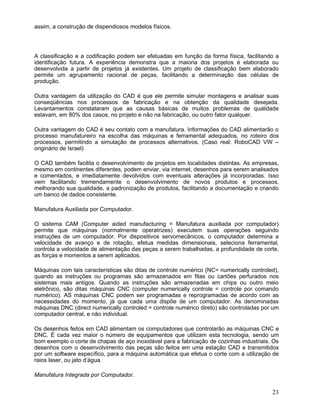 assim, a construção de dispendiosos modelos físicos.
A classificação e a codificação podem ser efetuadas em função da forma física, facilitando a
identificação futura. A experiência demonstra que a maioria dos projetos é elaborada ou
desenvolvida a partir de projetos já existentes. Um projeto de classificação bem elaborado
permite um agrupamento racional de peças, facilitando a determinação das células de
produção.
Outra vantagem da utilização do CAD é que ele permite simular montagens e analisar suas
conseqüências nos processos de fabricação e na obtenção da qualidade desejada.
Levantamentos constataram que as causas básicas de muitos problemas de qualidade
estavam, em 80% dos casos, no projeto e não na fabricação, ou outro fator qualquer.
Outra vantagem do CAD é seu contato com a manufatura. Informações do CAD alimentarão o
processo manufatureiro na escolha das máquinas e ferramental adequados, no roteiro dos
processos, permitindo a simulação de processos alternativos. (Caso real: RoboCAD VW –
originário de Israel)
O CAD também facilita o desenvolvimento de projetos em localidades distintas. As empresas,
mesmo em continentes diferentes, podem enviar, via internet, desenhos para serem analisados
e comentados, e imediatamente devolvidos com eventuais alterações já incorporadas. Isso
vem facilitando tremendamente o desenvolvimento de novos produtos e processos,
melhorando sua qualidade, a padronização de produtos, facilitando a documentação e criando
um banco de dados consistente.
Manufatura Auxiliada por Computador.
O sistema CAM (Computer aided manufacturing = Manufatura auxiliada por computador)
permite que máquinas (normalmente operatrizes) executem suas operações seguindo
instruções de um computador. Por dispositivos servomecânicos, o computador determina a
velocidade de avanço e de rotação, efetua medidas dimensionais, seleciona ferramental,
controla a velocidade de alimentação das peças a serem trabalhadas, a profundidade de corte,
as forças e momentos a serem aplicados.
Máquinas com tais características são ditas de controle numérico (NC= numerically controled),
quando as instruções ou programas são armazenados em fitas ou cartões perfurados nos
sistemas mais antigos. Quando as instruções são armazenadas em chips ou outro meio
eletrônico, são ditas máquinas CNC (computer numerically controle = controle por comando
numérico). AS máquinas CNC podem ser programadas e reprogramadas de acordo com as
necessidades do momento, já que cada uma dispõe de um computador. As denominadas
máquinas DNC (direct numerically controled = controle numérico direto) são controladas por um
computador central, e não individual.
Os desenhos feitos em CAD alimentam os computadores que controlarão as máquinas CNC e
DNC. É cada vez maior o número de equipamentos que utilizam esta tecnologia, sendo um
bom exemplo o corte de chapas de aço inoxidável para a fabricação de cozinhas industriais. Os
desenhos com o desenvolvimento das peças são feitos em uma estação CAD e transmitidos
por um software específico, para a máquina automática que efetua o corte com a utilização de
raios laser, ou jato d’água.
Manufatura Integrada por Computador.
23
 