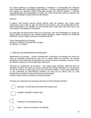 Em muitos sistemas se consegue automatizar o transporte e a alimentação das máquinas
pelos chamados AGV (automated guided vehicles = veículos comandados por computador),
que operam em sistemas ASRS (automated storage and retrieval systems = sistemas
computadorizados de armazenagem e coleta). No mundo ainda são poucas as fábricas que
atingiram tal estágio de desenvolvimento tecnológico.
Robótica.
A palavra robô sempre exerceu grande fascínio sobre as pessoas, que muitas vezes
associavam a ela a ideia de algo com forma de ser humano, com uma parafernália de fios,
luzes intermitentes e voz metálica. O robô industrial não é nada disso. Ele nada mais é que
uma máquina controlada por computador.
Os robôs,além da mão-de-obra direta que economizam, têm maior flexibilidade no projeto de
peças, operam 24 horas por dia, realizam tarefas perigosas, podem trabalhar em ambientes
insalubres, não têm fadiga e produzem qualidade uniforme.
Fonte: Administração da Produção
Petrônio G. Martins e Fernando Piero Laugeni
Ed. Saraiva – 2ª edição.
7 – ANÁLISE DOS PROCESSOS DE PRODUÇÃO.
Mapeamento de processo – envolve simplesmente a descrição de processos em termos de
como as atividades relacionam-se uma com as outras dentro do processo. As técnicas
identificam os tipos diferentes de atividades que ocorrem durante o processo e mostram o fluxo
de materiais, pessoas ou informações que o percorrem.
Símbolos de mapeamento de processo – São usados para classificar diferentes tipos de
atividades. Embora não exista um conjunto universal de símbolos utilizados em o mundo para
um tipo de processo, existem alguns que são comumente usados. A maior parte deles deriva
ou dos primórdios da administração científica, de cerca de um século atrás ou, mais
recentemente, do gráfico de fluxo de sistemas de informação.
A figura a seguir ilustra os símbolos que serão utilizados.
Símbolos de mapeamento de processos derivados da Administração Científica:
Operação: uma atividade que diretamente agrega valor.
Inspeção: checagem de algum tipo.
Transporte: movimentação de algo.
Atraso – espera, por exemplo, de materiais.
24
 