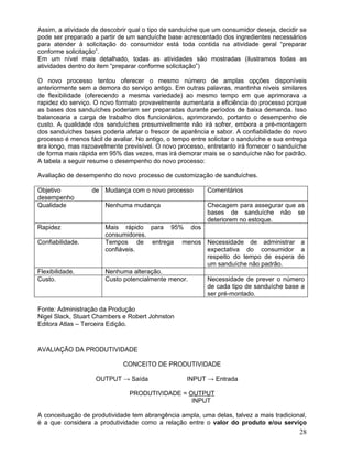 Assim, a atividade de descobrir qual o tipo de sanduíche que um consumidor deseja, decidir se
pode ser preparado a partir de um sanduíche base acrescentado dos ingredientes necessários
para atender à solicitação do consumidor está toda contida na atividade geral “preparar
conforme solicitação”.
Em um nível mais detalhado, todas as atividades são mostradas (ilustramos todas as
atividades dentro do item “preparar conforme solicitação”)
O novo processo tentou oferecer o mesmo número de amplas opções disponíveis
anteriormente sem a demora do serviço antigo. Em outras palavras, mantinha níveis similares
de flexibilidade (oferecendo a mesma variedade) ao mesmo tempo em que aprimorava a
rapidez do serviço. O novo formato provavelmente aumentaria a eficiência do processo porque
as bases dos sanduíches poderiam ser preparadas durante períodos de baixa demanda. Isso
balancearia a carga de trabalho dos funcionários, aprimorando, portanto o desempenho de
custo. A qualidade dos sanduíches presumivelmente não irá sofrer, embora a pré-montagem
dos sanduíches bases poderia afetar o frescor de aparência e sabor. A confiabilidade do novo
processo é menos fácil de avaliar. No antigo, o tempo entre solicitar o sanduíche e sua entrega
era longo, mas razoavelmente previsível. O novo processo, entretanto irá fornecer o sanduíche
de forma mais rápida em 95% das vezes, mas irá demorar mais se o sanduíche não for padrão.
A tabela a seguir resume o desempenho do novo processo:
Avaliação de desempenho do novo processo de customização de sanduíches.
Objetivo de
desempenho
Mudança com o novo processo Comentários
Qualidade Nenhuma mudança Checagem para assegurar que as
bases de sanduíche não se
deteriorem no estoque.
Rapidez Mais rápido para 95% dos
consumidores.
Confiabilidade. Tempos de entrega menos
confiáveis.
Necessidade de administrar a
expectativa do consumidor a
respeito do tempo de espera de
um sanduíche não padrão.
Flexibilidade. Nenhuma alteração.
Custo. Custo potencialmente menor. Necessidade de prever o número
de cada tipo de sanduíche base a
ser pré-montado.
Fonte: Administração da Produção
Nigel Slack, Stuart Chambers e Robert Johnston
Editora Atlas – Terceira Edição.
AVALIAÇÃO DA PRODUTIVIDADE
CONCEITO DE PRODUTIVIDADE
OUTPUT → Saída INPUT → Entrada
PRODUTIVIDADE = OUTPUT
INPUT
A conceituação de produtividade tem abrangência ampla, uma delas, talvez a mais tradicional,
é a que considera a produtividade como a relação entre o valor do produto e/ou serviço
28
 