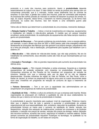 produzido e o custo dos insumos para produzi-lo. Assim a produtividade depende
essencialmente do output e do input. O valor obtido na venda do produto e/ou serviço tem um
componente primordial, que é o mercado, muitas vezes totalmente fora do controle da
empresa. O outro fator, a gestão dos custos dos insumos, pode ser controlado pela empresa.
As empresas têm sofrido pressão do mercado no sentido de baixarem os preços de vendas, ou
seja, do output, forçando, dessa forma, a baixarem na mesma proporção, ou de forma mais
acentuada, os custos dos insumos. Isso tem levado a uma verdadeira guerra pela
produtividade.
Vários são os fatores que determinam a produtividade de uma empresa, merecendo destaque:
» Relação Capital x Trabalho → Indica o nível de investimentos em máquinas, equipamentos
e instalações em relação à mão-de-obra aplicada. À medida que um parque industrial
envelhece, perde produtividade. As substituições de equipamentos são feitas sempre visando o
ganho em produtividade.
» Escassez de Recursos → Tem gerado problemas de produtividade, como a energia elétrica,
por exemplo, a qual o Brasil nos anos de 2001 e 2002 passou pela crise energética afetando
diretamente as produções das fábricas que não geravam sua própria energia, prejudicando não
só a linha de produção, mas a distribuição, principalmente para aqueles que trabalham com o
sistema JIT.
» Mão-de-obra → Não adianta ter mão-de-obra barata, que não seja produtiva. Na era do
trabalhador do conhecimento, seus elevados custos são mais do que recompensados por sua
produção.
» Inovação e Tecnologia → São os grandes responsáveis pelo aumento da produtividade nos
últimos anos.
» Restrições Legais → Têm imposto limitações a certas empresas, forçando-as a implantar
equipamentos de proteção ambiental, com impactos na produtividade. Exemplo das
Companhias próximas ao Rio Paraíba do Sul investiram em programas de redução de
consumo, fazendo com que a cobrança pelo uso da água do rio não as pegasse
desprevenidas. Grandes indústrias da região do Vale do Paraíba, em São Paulo, como a
Kaiser de Jacareí, já vinham se preparando há alguns anos para os custos decorrentes desta
nova taxa, investindo em programas de redução de consumo de água e tratamento de
efluentes.
» Fatores Gerenciais → Tem a ver com a capacidade dos administradores em se
empenharem em programas de melhoria de produtividade.
» Qualidade de Vida → Reflete a cultura do ambiente em que a empresa está inserida. Muitas
organizações se preocupam em melhorar a qualidade de vida de seus colaboradores na
certeza de que o retorno em termos de produtividade é imediato.
A produtividade é assunto importante para qualquer nível da organização. Podemos mesmo
dizer que o objetivo final de todo o gerente é aumentar a produtividade da unidade
organizacional sob sua responsabilidade, sem, entretanto, descuidar da qualidade. Aumento na
produtividade fornece os meios para o aumento da satisfação do cliente, redução dos
desperdícios, redução dos estoques de matéria-prima, produtos em processos e de produtos
acabados, a redução nos preços de vendas, redução dos prazos de entrega, melhor utilização
dos recursos humanos, aumento dos lucros, segurança no trabalho e maiores salários. Quase
sempre aumentos de produtividade requerem mudanças na tecnologia, na qualidade ou na
forma de organização do trabalho, ou em todas em conjunto.
29
 