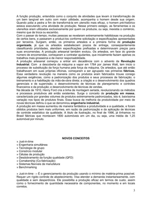 A função produção, entendida como o conjunto de atividades que levam à transformação de
um bem tangível em outro com maior utilidade, acompanha o homem desde sua origem.
Quando polia a pedra a fim de transformá-la em utensílio mais eficaz, o homem pré-histórico
estava executando uma atividade de produção. Nesse primeiro estágio, as ferramentas e os
utensílios eram utilizados exclusivamente por quem os produzia, ou seja, inexistia o comércio,
mesmo que de troca ou escambo.
Com o passar do tempo, muitas pessoas se revelaram extremamente habilidosas na produção
de certos bens, e passaram a produzi-los conforme solicitação e especificações apresentadas
por terceiros. Surgiam, então, os primeiros artesãos e a primeira forma de produção
organizada, já que os artesãos estabeleciam prazos de entrega, conseqüentemente
classificando prioridades, atendiam especificações prefixadas e determinavam preços para
suas encomendas. A produção artesanal também evoluiu. Os artesãos, em face do grande
número de encomendas, começaram a contratar ajudantes, que inicialmente faziam apenas os
trabalhos mais grosseiros e de menor responsabilidade.
A produção artesanal começou a entrar em decadência com o advento da Revolução
Industrial. Com a descoberta da máquina a vapor em 1764 por James Watt, tem inicio o
processo de substituição da força humana pela força da máquina. Os artesãos, que até então
trabalhavam em suas próprias oficinas, começaram a ser agrupado nas primeiras fábricas.
Essa verdadeira revolução na maneira como os produtos eram fabricados trouxe consigo
algumas exigências, como a padronização dos produtos e seus processos de fabricação; o
treinamento e a habilitação da mão-de-obra direta; a criação e o desenvolvimento dos quadros
gerenciais e de supervisão; o desenvolvimento de técnicas de planejamento e controles
financeiros e da produção; e desenvolvimento de técnicas de vendas.
Na década de 1910, Henry Ford cria a linha de montagem seriada, revolucionando os métodos
e processos produtivos até então existentes. Surge o conceito de produção em massa,
caracterizada por grandes volumes de produtos extremamente padronizados, isto é, baixíssima
variação nos tipos de produtos finais. Essa busca da melhoria da produtividade por meio de
novas técnicas definiu o que se denominou engenharia industrial.
A produção em massa aumentou de maneira fantástica a produtividade e a qualidade, e foram
obtidos produtos bem mais uniformes, em razão da padronização e da aplicação de técnicas
de controle estatístico da qualidade. A titulo de ilustração, no final de 1996, já tínhamos no
Brasil fábricas que montavam 1800 automóveis em um dia, ou seja, uma média de 1,25
automóvel por minuto.
NOVOS CONCEITOS
» Just-in-time
» Engenharia simultânea
» Tecnologia de grupo
» Consórcio modular
» Células de produção
» Desdobramento da função qualidade (QFD)
» Comakership (Co-fabricação)
» Sistemas flexíveis de manufatura
» Benchmarking
» Just-in-time → É o gerenciamento da produção usando o mínimo de matéria-prima possível.
Requer um rígido controle de abastecimento. Visa atender a demanda instantaneamente, com
qualidade e sem desperdícios. Ele possibilita a produção eficaz em termos de custo, assim
como o fornecimento de quantidade necessária de componentes, no momento e em locais
corretos.
3
 