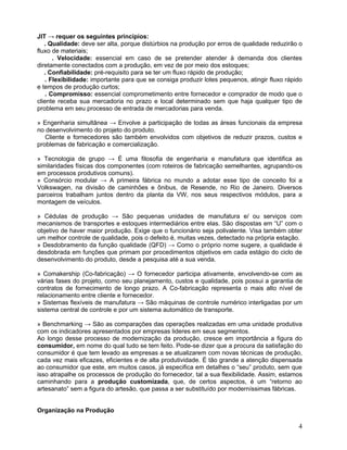 JIT → requer os seguintes princípios:
. Qualidade: deve ser alta, porque distúrbios na produção por erros de qualidade reduzirão o
fluxo de materiais;
. Velocidade: essencial em caso de se pretender atender à demanda dos clientes
diretamente conectados com a produção, em vez de por meio dos estoques;
. Confiabilidade: pré-requisito para se ter um fluxo rápido de produção;
. Flexibilidade: importante para que se consiga produzir lotes pequenos, atingir fluxo rápido
e tempos de produção curtos;
. Compromisso: essencial comprometimento entre fornecedor e comprador de modo que o
cliente receba sua mercadoria no prazo e local determinado sem que haja qualquer tipo de
problema em seu processo de entrada de mercadorias para venda.
» Engenharia simultânea → Envolve a participação de todas as áreas funcionais da empresa
no desenvolvimento do projeto do produto.
Cliente e fornecedores são também envolvidos com objetivos de reduzir prazos, custos e
problemas de fabricação e comercialização.
» Tecnologia de grupo → É uma filosofia de engenharia e manufatura que identifica as
similaridades físicas dos componentes (com roteiros de fabricação semelhantes, agrupando-os
em processos produtivos comuns).
» Consórcio modular → A primeira fábrica no mundo a adotar esse tipo de conceito foi a
Volkswagen, na divisão de caminhões e ônibus, de Resende, no Rio de Janeiro. Diversos
parceiros trabalham juntos dentro da planta da VW, nos seus respectivos módulos, para a
montagem de veículos.
» Cédulas de produção → São pequenas unidades de manufatura e/ ou serviços com
mecanismos de transportes e estoques intermediários entre elas. São dispostas em “U” com o
objetivo de haver maior produção. Exige que o funcionário seja polivalente. Visa também obter
um melhor controle de qualidade, pois o defeito é, muitas vezes, detectado na própria estação.
» Desdobramento da função qualidade (QFD) → Como o próprio nome sugere, a qualidade é
desdobrada em funções que primam por procedimentos objetivos em cada estágio do ciclo de
desenvolvimento do produto, desde a pesquisa até a sua venda.
» Comakership (Co-fabricação) → O fornecedor participa ativamente, envolvendo-se com as
várias fases do projeto, como seu planejamento, custos e qualidade, pois possui a garantia de
contratos de fornecimento de longo prazo. A Co-fabricação representa o mais alto nível de
relacionamento entre cliente e fornecedor.
» Sistemas flexíveis de manufatura → São máquinas de controle numérico interligadas por um
sistema central de controle e por um sistema automático de transporte.
» Benchmarking → São as comparações das operações realizadas em uma unidade produtiva
com os indicadores apresentados por empresas lideres em seus segmentos.
Ao longo desse processo de modernização da produção, cresce em importância a figura do
consumidor, em nome do qual tudo se tem feito. Pode-se dizer que a procura da satisfação do
consumidor é que tem levado as empresas a se atualizarem com novas técnicas de produção,
cada vez mais eficazes, eficientes e de alta produtividade. É tão grande a atenção dispensada
ao consumidor que este, em muitos casos, já especifica em detalhes o “seu” produto, sem que
isso atrapalhe os processos de produção do fornecedor, tal a sua flexibilidade. Assim, estamos
caminhando para a produção customizada, que, de certos aspectos, é um “retorno ao
artesanato” sem a figura do artesão, que passa a ser substituído por moderníssimas fábricas.
Organização na Produção
4
 