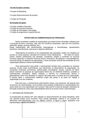 As três funções centrais:
▪ Função de Marketing
▪ Função Desenvolvimento de produto
▪ Função de Produção
As funções de apoio:
▪ Função contábil e financeira
▪ Função de recursos humanos
▪ Função de informação e tecnologia
▪ Função de engenharia e suporte técnico
ESTRUTURA DA ADMINISTRAÇÃO DA PRODUÇÃO
Nossa sociedade é repleta de organizações que desenvolvem atividades voltadas para
a produção de bens e serviços, seja com fins lucrativos (empresas), seja sem fins lucrativos
(exércitos, igrejas, serviços públicos, etc.).
Essas organizações são extremamente heterogêneas e diversificadas, apresentando
tamanhos, características, estruturas e objetivos diferentes.
Dependendo do tamanho e da complexidade das operações, podem ser dirigidas por
poucas ou varias pessoas, alocadas em diversos níveis hierárquicos. Em todos os casos,
porém, existem profissionais que planejam, coordenam, dirigem e controlam os recursos
humanos (pessoas) e materiais (recursos físicos, financeiros, tecnológicos e mercadológicos),
buscando atingir os objetivos da organização. A essa condução racional das atividades de uma
organização podemos chamar administração.
Para desempenhar essa tarefa, o administrador também deve considerar as variáveis
externas, muitas vezes incontroláveis, que influenciam no desempenho da organização. As
constantes mudanças econômicas, político-legais, tecnológicas, sociais, culturais do último
século inseriram as pessoas às organizações dentro de um ambiente dinâmico, complexo e
extremamente competitivo. Nesse contexto, o domínio do conhecimento técnico e
especializado sobre uma atividade ou negócio não basta para o sucesso de uma organização.
É preciso deter o conhecimento sistêmico (visão das partes e do todo) em relação à
organização e ao seu ambiente.
Para tudo isso, o conhecimento administrativo passa a ser essencial, não apenas para
os técnicos em administração, como também para qualquer profissional ou empreendedor que
queira atuar em uma organização com sucesso. Seja qual for a área de atuação, interesses ou
formação profissional, entre suas especialidades deve-se encontrar ainda a administração.
2 – SISTEMAS DE PRODUÇÃO
A conceituação de sistema tem sido utilizada no desenvolvimento de várias disciplinas, tanto
nas ciências exatas como humanas. Para nossas aplicações, sistema é um conjunto de
elementos inter-relacionados com um objetivo comum. A figura a seguir apresenta uma
representação clássica de sistema:
5
 