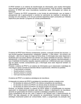O PPCP também é um sistema de transformação de informações, pois recebe informações
sobre estoques existentes, vendas previstas, linha de produtos, modo de produzir, capacidade
produtiva. O PPCP tem como incumbência transformar estas informações em ordens de
fabricação.
Assim, o sistema de PPCP corresponde a uma função de administração, que vai desde o
planejamento até o gerenciamento e controle do suprimento de materiais e atividades de
processo de uma empresa, a fim de que produtos específicos sejam produzidos por métodos
específicos para atender o programa de vendas preestabelecido.
Ambiente
Input output
O sistema de PPCP deve informar corretamente, portanto, a situação corrente dos recursos – o
que envolve pessoas, equipamentos, instalações, materiais – e das ordens – de compra e de
produção – além de ser capaz de reagir de forma eficaz. A informação deve estar disponível e
atualizada para que possa oferecer aos clientes uma ampla variedade de serviços, melhorar o
planejamento, a programação e o controle em um ambiente de negócios internacionalizado; e
que a habilidade da empresa naqueles aspectos poderá ser o diferencial para que a empresa
seja de classe mundial, acrescentando que a informação deve estar disponível também no
chão de fábrica.
Portanto o sistema de PPCP é um sistema de informações que é relacionado à estratégia de
manufatura e apóia a tomada de decisões táticas e operacionais, referente às questões:
o O que produzir e comprar;
o Quanto produzir e comprar;
o Quando produzir e comprar;
o Com que recursos produzir.
O sistema de PPCP e os objetivos estratégicos da manufatura.
A integração do sistema de PPCP à estratégia de manufatura aborda a relação entre:
o As decisões do sistema de PPCP e os critérios competitivos da manufatura;
o As decisões do sistema de PPCP e as demais áreas de decisão da manufatura;
o As decisões do sistema de PPCP e as demais funções da empresa.
Portanto, as decisões tomadas no sistema de PPCP afetam a competitividade da empresa,
repercutem no desempenho percebido pelo cliente e afetam o desempenho da manufatura,
devendo ser gerenciadas de maneira a suportar a estratégia competitiva da empresa.
Como conseqüência tem-se que, caso o sistema a ser utilizado para o desenvolvimento do
PPCP não seja adequado ou não apresente as características funcionais necessárias, a
estratégia empresarial poderá ser comprometida. Assim, a programação da produção deve
8
Objetivos
estratégicos
da produção
Estratégia da
produção
Projetos Melhoria
Papel e posição
competitiva
produção
Recursos
Bens e
serviços
PPCP
 