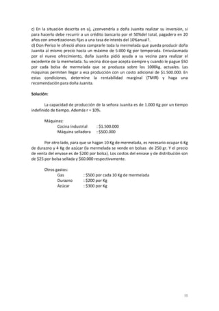 11
c) En la situación descrita en a), ¿convendría a doña Juanita realizar su inversión, si
para hacerlo debe recurrir a un crédito bancario por el 50%del total, pagadero en 20
años con amortizaciones fijas a una tasa de interés del 10%anual?.
d) Don Perico le ofreció ahora comprarle toda la mermelada que pueda producir doña
Juanita al mismo precio hasta un máximo de 5.000 Kg por temporada. Entusiasmada
por el nuevo ofrecimiento, doña Juanita pidió ayuda a su vecina para realizar el
excedente de la mermelada. Su vecina dice que acepta siempre y cuando le pague $50
por cada bolsa de mermelada que se produzca sobre los 1000kg. actuales. Las
máquinas permiten llegar a esa producción con un costo adicional de $1.500.000. En
estas condiciones, determine la rentabilidad marginal (TMIR) y haga una
recomendación para doña Juanita.
Solución:
La capacidad de producción de la señora Juanita es de 1.000 Kg por un tiempo
indefinido de tiempo. Además r = 10%.
Máquinas:
Cocina Industrial : $1.500.000
Máquina selladora : $500.000
Por otro lado, para que se hagan 10 Kg de mermelada, es necesario ocupar 6 Kg
de durazno y 4 Kg de azúcar (la mermelada se vende en bolsas de 250 gr. Y el precio
de venta del envase es de $200 por bolsa). Los costos del envase y de distribución son
de $25 por bolsa sellada y $60.000 respectivamente.
Otros gastos:
Gas : $500 por cada 10 Kg de mermelada
Durazno : $200 por Kg
Azúcar : $300 por Kg
 