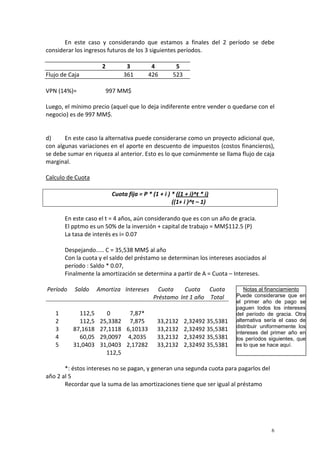 6
En este caso y considerando que estamos a finales del 2 período se debe
considerar los ingresos futuros de los 3 siguientes períodos.
2 3 4 5
Flujo de Caja 361 426 523
VPN (14%)= 997 MM$
Luego, el mínimo precio (aquel que lo deja indiferente entre vender o quedarse con el
negocio) es de 997 MM$.
d) En este caso la alternativa puede considerarse como un proyecto adicional que,
con algunas variaciones en el aporte en descuento de impuestos (costos financieros),
se debe sumar en riqueza al anterior. Esto es lo que comúnmente se llama flujo de caja
marginal.
Calculo de Cuota
Cuota fija = P * (1 + i ) * ((1 + i)^t * i)
((1+ i )^t – 1)
En este caso el t = 4 años, aún considerando que es con un año de gracia.
El pptmo es un 50% de la inversión + capital de trabajo = MM$112.5 (P)
La tasa de interés es i= 0.07
Despejando..... C = 35,538 MM$ al año
Con la cuota y el saldo del préstamo se determinan los intereses asociados al
período : Saldo * 0.07,
Finalmente la amortización se determina a partir de A = Cuota – Intereses.
Período Saldo Amortiza Intereses Cuota Cuota Cuota
Préstamo Int 1 año Total
1 112,5 0 7,87*
2 112,5 25,3382 7,875 33,2132 2,32492 35,5381
3 87,1618 27,1118 6,10133 33,2132 2,32492 35,5381
4 60,05 29,0097 4,2035 33,2132 2,32492 35,5381
5 31,0403 31,0403 2,17282 33,2132 2,32492 35,5381
112,5
*: éstos intereses no se pagan, y generan una segunda cuota para pagarlos del
año 2 al 5
Recordar que la suma de las amortizaciones tiene que ser igual al préstamo
Notas al financiamiento
Puede considerarse que en
el primer año de pago se
paguen todos los intereses
del período de gracia. Otra
alternativa sería el caso de
distribuir uniformemente los
intereses del primer año en
los períodos siguientes, que
es lo que se hace aquí.
 