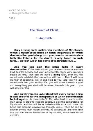 WORD OF GOD 
... through Bertha Dudde 
5923 
The church of Christ.... 
Living faith.... 
Only a living faith makes you members of My church, 
which I Myself established on earth. Regardless of which 
denomination you belong to.... you have to demonstrate a 
faith like Peter's, for the church is only based on such 
faith.... on faith which has come alive through love.... 
And you can gain this living faith in every 
denomination if the instructions you receive stimulate you into 
kind-hearted activity and your subsequently eager work is always 
based on love. Then you will have a living faith, then you will 
consciously establish the connection with Me.... Then I will, in a 
manner of speaking, live in and next to you, and you will also 
consciously live your earthly life, you will strive towards a goal 
and everything you start will be aimed towards this goal.... you 
will strive for Me. 
And surely you can understand that every human being 
is able to strive for Me, irrespective of which denomination 
he belongs to. His mere belief in Me, Who lived on earth as the 
man Jesus in order to redeem people, is also the cornerstone for 
My church, and this will be as indestructible as a rock once this 
belief has become unwavering through love.... Then he can be 
shaken by the most violent storms, he will prevail, and only faith 
like that can be the foundation of 'My church', which lasts for all 
eternity. 
 