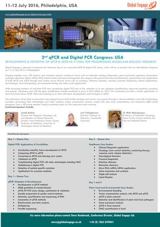 11-12 July 2016, Philadelphia, USA
www.globalengage.co.uk/digital-and-qpcr.html
2nd qPCR and Digital PCR Congress: USA
DEVELOPMENTS & POTENTIAL OF qPCR & dPCR AS A TOOL FOR PROGRESSING MOLECULAR BIOLOGY RESEARCH
Global Engage is pleased to announce the American leg of our successful qPCR & Digital PCR series, which will be co-located with our Microfluidics Congress
on 11-12 July 2016 in Philadelphia.
Bringing together over 150 industry and academic experts working in areas such as molecular biology/diagnostics, gene expression, genomics, biomarkers,
pathogen detection, GMO, mRNA, NGS, bioinformatics and data management, the congress will examine the latest developments, opportunities and applications
of both dPCR and qPCR through case studies across diverse areas such as oncology, infectious diseases, vaccines, prenatal diagnostics, clinical applications,
microbiology, food microbiology, environmental testing and other novel applications.
With increasing numbers of real-time PCR users purchasing digital PCR due to the reduction in its cost, absolute quantification, improved sensitivity, precision
and greater robustness; and with the gene amplification market predicted to grow to $2.2 billion by 2017, this conference provides a timely opportunity to
learn first-hand about dPCR whilst also keeping up to date with latest developments and strategies in qPCR.
The conference will provide an interactive networking forum to both further develop and answer your queries through a vibrant exhibition room full of technology
providers showcasing their technologies and other solutions, poster presentation sessions, expert led case study presentations and interactive Q&A panel
discussions from a 50-strong speaker faculty examining topics on five separate tracks covering
Confirmed Speakers Include:
Jerald Radich
Director the Molecular Oncology Lab
and Member of Clinical Research
Division, Fred Hutchinson Cancer Center,
Professor of Medicine, University of
Washington School of Medicine
Joel Tellinghuisen
Emeritus Professor of
Chemistry, Vanderbilt
University
G. Mike Makrigiorgos
Professor of Radiation Oncology,
Dana Farber Cancer Institute and
Harvard Medical School
Conference Synopsis
Day 1 – Stream One
Digital PCR: Applications & Possibilities
 Introduction, benefits, future development of dPCR
 Comparing dPCR to qPCR
 Converting to dPCR and choosing your system
 Validation of dPCR
 Complimenting digital PCR with other technologies including NGS
 Multiplexing in digital PCR
 Detection of patient-specific mutations
 Applications for precision medicine
Day 1 – Stream Two
qPCR: Strategies & Developments
 Developments in qPCR methods
 MIQE guidelines & standardisation
 qPCR/RT-PCR assay design, optimisation & validation
 Sample preparation & quality control methods
 Detection, quantification and sequencing of RNA
 Automation of qPCR methods
 Bioinformatics and data analysis
 Multiplexing
 Parallel sequencing
Day 2 - Stream One
Healthcare Case Studies
 Clinical/Diagnostic applications
 Oncology (rare variant detection, monitoring therapy
response, early relapse detection.)
 Neurological disorders
 Prenatal diagnostics
 Infectious diseases
 Biomarker discovery
 Micro RNA/ncRNA/siRNA applications
 Gene expression and synthesis
 Single cell analysis
 Liquid Biopsies
Day 1 and 2
Plant, Food and Environmental Case Studies
 Environmental Sampling
 Water contamination analysis with dPCR and qPCR
 qPCR in plant research
 Detection and identification of plant and food pathogens
 Gene expression analysis
 qPCR in food research
 GMO quantification in food
For more information please contact Steve Hambrook, Conference Director, Global Engage Ltd.
steve@globalengage.co.uk +44 (0) 1865 849841
 