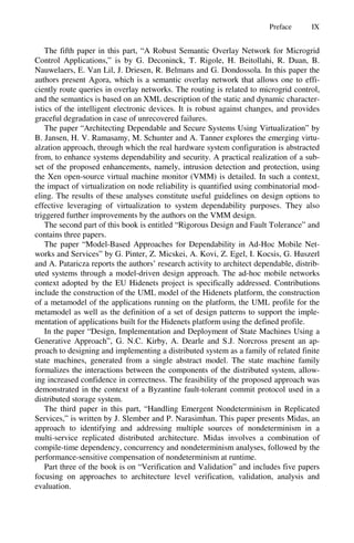 Preface IX
The fifth paper in this part, “A Robust Semantic Overlay Network for Microgrid
Control Applications,” is by G. Deconinck, T. Rigole, H. Beitollahi, R. Duan, B.
Nauwelaers, E. Van Lil, J. Driesen, R. Belmans and G. Dondossola. In this paper the
authors present Agora, which is a semantic overlay network that allows one to effi-
ciently route queries in overlay networks. The routing is related to microgrid control,
and the semantics is based on an XML description of the static and dynamic character-
istics of the intelligent electronic devices. It is robust against changes, and provides
graceful degradation in case of unrecovered failures.
The paper “Architecting Dependable and Secure Systems Using Virtualization” by
B. Jansen, H. V. Ramasamy, M. Schunter and A. Tanner explores the emerging virtu-
alzation approach, through which the real hardware system configuration is abstracted
from, to enhance systems dependability and security. A practical realization of a sub-
set of the proposed enhancements, namely, intrusion detection and protection, using
the Xen open-source virtual machine monitor (VMM) is detailed. In such a context,
the impact of virtualization on node reliability is quantified using combinatorial mod-
eling. The results of these analyses constitute useful guidelines on design options to
effective leveraging of virtualization to system dependability purposes. They also
triggered further improvements by the authors on the VMM design.
The second part of this book is entitled “Rigorous Design and Fault Tolerance” and
contains three papers.
The paper “Model-Based Approaches for Dependability in Ad-Hoc Mobile Net-
works and Services” by G. Pinter, Z. Micskei, A. Kovi, Z. Egel, I. Kocsis, G. Huszerl
and A. Pataricza reports the authors’ research activity to architect dependable, distrib-
uted systems through a model-driven design approach. The ad-hoc mobile networks
context adopted by the EU Hidenets project is specifically addressed. Contributions
include the construction of the UML model of the Hidenets platform, the construction
of a metamodel of the applications running on the platform, the UML profile for the
metamodel as well as the definition of a set of design patterns to support the imple-
mentation of applications built for the Hidenets platform using the defined profile.
In the paper “Design, Implementation and Deployment of State Machines Using a
Generative Approach”, G. N.C. Kirby, A. Dearle and S.J. Norcross present an ap-
proach to designing and implementing a distributed system as a family of related finite
state machines, generated from a single abstract model. The state machine family
formalizes the interactions between the components of the distributed system, allow-
ing increased confidence in correctness. The feasibility of the proposed approach was
demonstrated in the context of a Byzantine fault-tolerant commit protocol used in a
distributed storage system.
The third paper in this part, “Handling Emergent Nondeterminism in Replicated
Services,” is written by J. Slember and P. Narasimhan. This paper presents Midas, an
approach to identifying and addressing multiple sources of nondeterminism in a
multi-service replicated distributed architecture. Midas involves a combination of
compile-time dependency, concurrency and nondeterminism analyses, followed by the
performance-sensitive compensation of nondeterminism at runtime.
Part three of the book is on “Verification and Validation” and includes five papers
focusing on approaches to architecture level verification, validation, analysis and
evaluation.
 