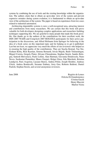 Preface XI
systems by combining the use of tools and the existing knowledge within the organiza-
tion. The authors claim that to obtain an up-to-date view of the system and prevent
expensive mistakes during system evolution, it is fundamental to obtain an up-to-date
view of the architecture of the system. The paper is based on experiences from two cases
related to industrial automation.
Architecting dependable systems is now a well-recognized area, attracting interest
and contributions from many researchers. We are certain that this book will prove
valuable for both developers designing complex applications and researchers building
techniques supporting this. We are grateful to many people that made this book possi-
ble. Our thanks go to the authors of the contributions for their excellent work, the
DSN 2007 WADS and CompArch 2007 ROSATEA participants for their active par-
ticipation in the discussions, and Alfred Hofmann from Springer for believing in the
idea of a book series on this important topic and for helping us to get it published.
Last but not least, we appreciate very much the efforts of our reviewers who helped us
in ensuring the high quality of the contributions. They are Sascha Konrad, Tao Xie,
Graham Kirby, Rick Kazman, Simona Bernardi, Istvan Majzik, Bedir Tekinerdogan,
Miguel Correia, Gergely Pinter, Silvano Chiaradonna, Stephan Storck, Sandro Bolo-
gna, Santosh Shrivastava, Paolo Lollini, Alan Hartman, Giovanna Dondossola, Nuno
Neves, Sasikumar Punnekkat, Mauro Gaspari, Holger Giese, Eda Marchetti, Kristina
Lundqvist, Paris Avgeriou, Luciano Baresi, Andrea Polini, Joseph Slember, Andreas
Ulrich, Andrea Bondavalli, Suzanne Embury, Jerry Gao, Roberto Baldoni, Daniel
Paulish, Stephan Storck, and several anonymous reviewers.
June 2008 Rogério de Lemos
Felicita Di Giandomenico
Cristina Gacek
Henry Muccini
Marlon Vieira
 