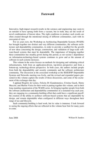 Foreword
Innovative, high-impact research results in the sciences and engineering may seem to
an outsider to have sprung forth from a vacuum, but in truth, they are the result of
novel combinations of known ideas. The right conditions to produce such results are
often created through the intentional mixing of different communities, each with its
own point of view.
For six years now, the Workshop on Architecting Dependable Systems (WADS)
has brought together two distinct and very different communities, the software archi-
tecture and dependability communities, in order to provide a seedbed for the growth
of new ideas concerning the design, construction, and validation of large-scale soft-
ware-based systems that must be dependable. The importance of bringing together
these communities has steadily grown during this period, as our society’s dependence
on information-technology-based systems continues to grow and as the amount of
software in such systems increases.
This volume in the series focuses on methods for designing and validating critical
infrastructures, both from an application-driven, top-down perspective and from a
bottom-up, technology-driven perspective. In both cases, the authors include people
from both the dependability and security community and the software architecture
community. The discussion at the associated workshop at the IEEE/IFIP Dependable
Systems and Networks meeting was lively, and the revised and expanded papers pre-
sented in this volume capture the results of those discussions, and some of the excite-
ment of the exchanges that day.
I applaud Rogério de Lemos, Felicita Di Giandomenico, Cristina Gacek, Henry
Muccini, and Marlon Vieira for their work in putting together this volume, and in their
long-standing organization of the WADS series. In bringing together people from both
the software architecture and dependability communities in a sustained way each year,
they are engaging in a community-building effort that could have a significant payoff:
the creation of the ability to architect software-based systems that are dependable by
design, and remain dependable when configured in different ways throughout their
range of use and lifecycle.
Such community-building is hard work, but its value is immense. I look forward
to seeing the ongoing efforts that are reflected in this volume bear fruit for many years
to come.
June 2008 William H. Sanders
 